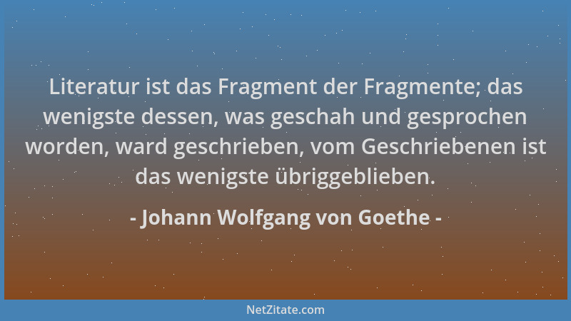 Johann Wolfgang von Goethe - Literatur ist das Fragment der Fragmente; das wenigste dessen, was geschah und gesprochen word...