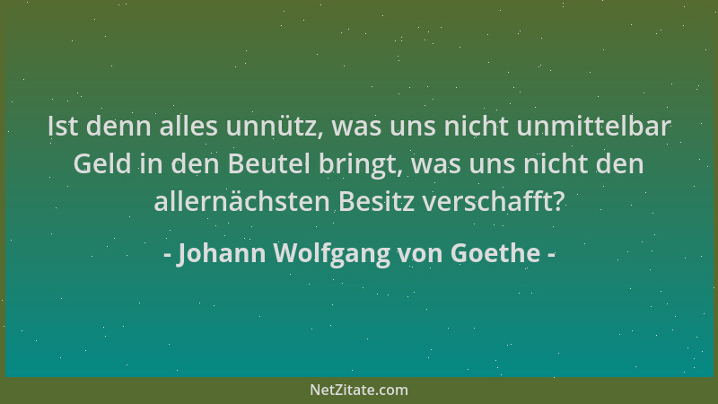 Johann Wolfgang von Goethe - Ist denn alles unnütz, was uns nicht unmittelbar Geld in den Beutel bringt, was uns nicht den...