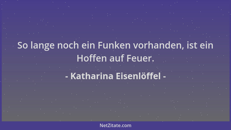 Katharina Eisenlöffel - So lange noch ein Funken vorhanden, ist ein Hoffen auf Feuer....