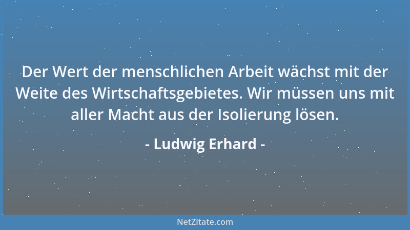 Ludwig Erhard - Der Wert der menschlichen Arbeit wächst mit der Weite des Wirtschaftsgebietes. Wir müssen uns mit aller Mac...