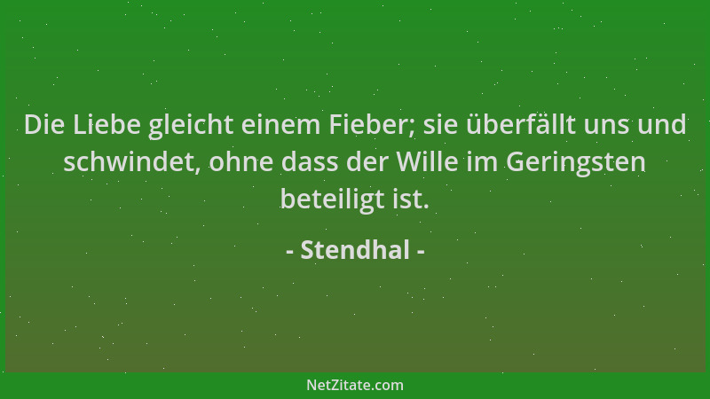 Stendhal - Die Liebe gleicht einem Fieber; sie überfällt uns und schwindet, ohne dass der Wille im Geringsten beteiligt ist...