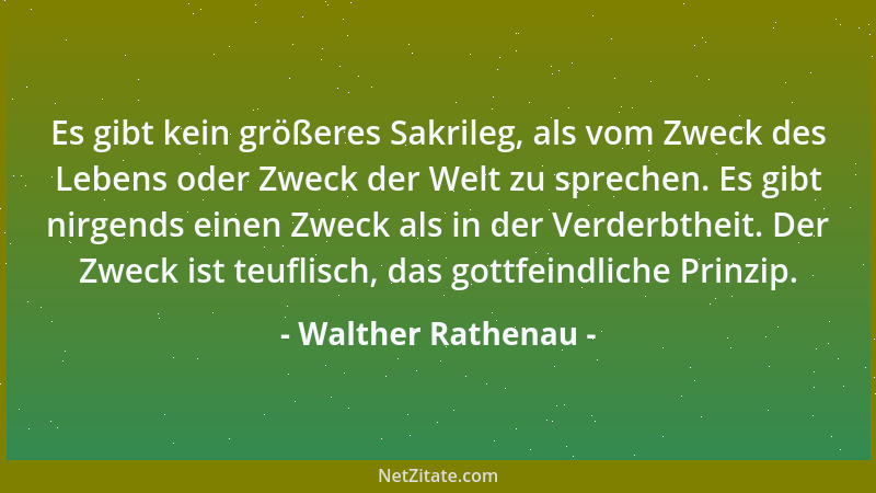 Walther Rathenau - Es gibt kein größeres Sakrileg, als vom Zweck des Lebens oder Zweck der Welt zu sprechen. Es gibt nirgen...