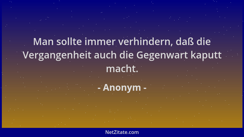 Anonym - Man sollte immer verhindern, daß die Vergangenheit auch die Gegenwart kaputt macht....