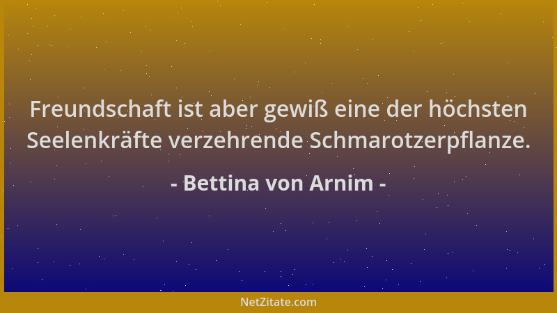 Bettina von Arnim - Freundschaft ist aber gewiß eine der höchsten Seelenkräfte verzehrende Schmarotzerpflanze....