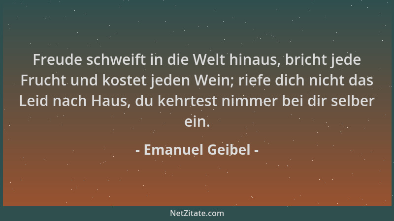 Emanuel Geibel - Freude schweift in die Welt hinaus, bricht jede Frucht und kostet jeden Wein; riefe dich nicht das Leid na...