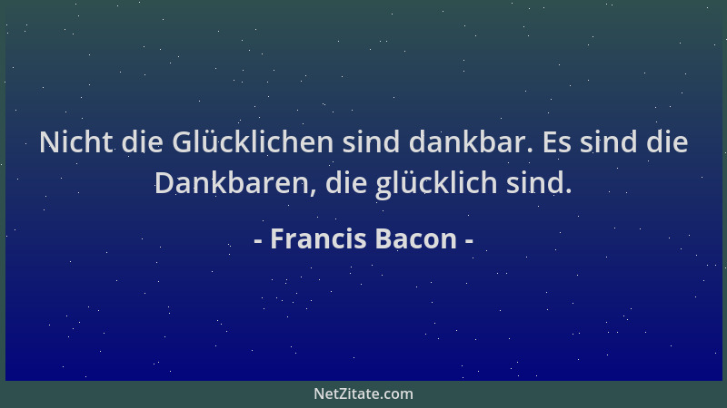 Francis Bacon - Nicht die Glücklichen sind dankbar. Es sind die Dankbaren, die glücklich sind....