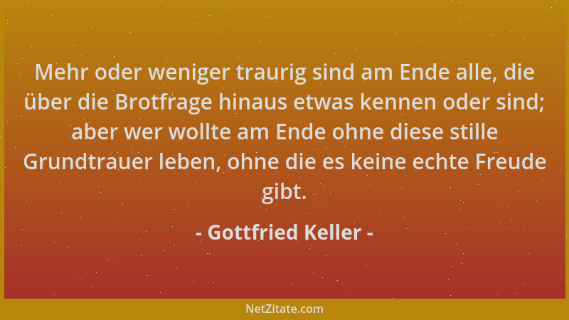 Gottfried Keller - Mehr oder weniger traurig sind am Ende alle, die über die Brotfrage hinaus etwas kennen oder sind; aber...