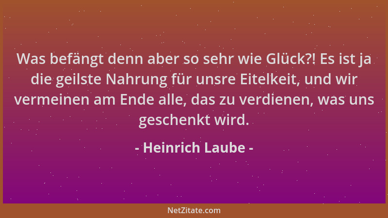 Heinrich Laube - Was befängt denn aber so sehr wie Glück?! Es ist ja die geilste Nahrung für unsre Eitelkeit, und wir verme...