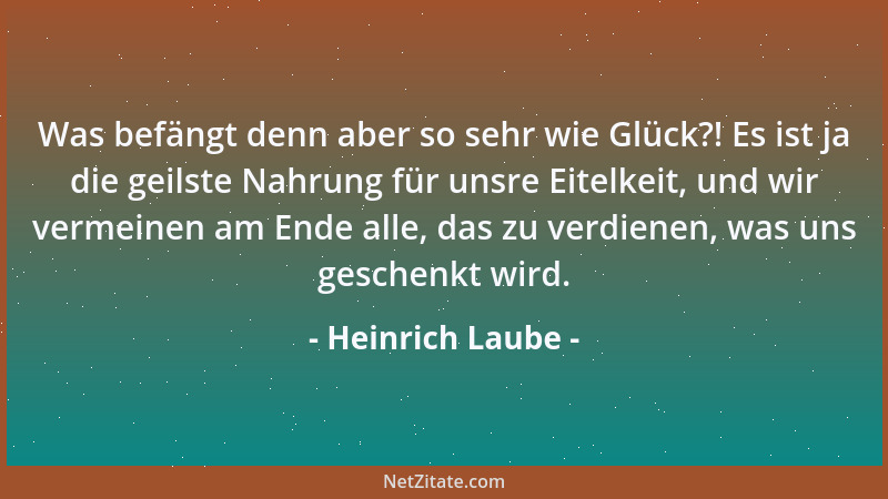 Heinrich Laube - Was befängt denn aber so sehr wie Glück?! Es ist ja die geilste Nahrung für unsre Eitelkeit, und wir verme...