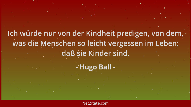 Hugo Ball - Ich würde nur von der Kindheit predigen, von dem, was die Menschen so leicht vergessen im Leben: daß sie Kinder...
