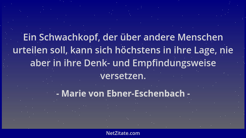 Marie von Ebner-Eschenbach - Ein Schwachkopf, der über andere Menschen urteilen soll, kann sich höchstens in ihre Lage, nie...