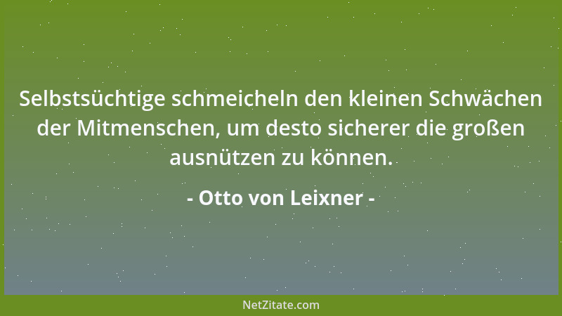 Otto von Leixner - Selbstsüchtige schmeicheln den kleinen Schwächen der Mitmenschen, um desto sicherer die großen ausnützen...
