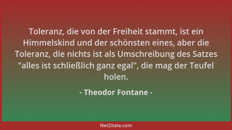 Theodor Fontane - Toleranz, die von der Freiheit stammt, ist ein Himmelskind und der schönsten eines, aber die Toleranz, di...