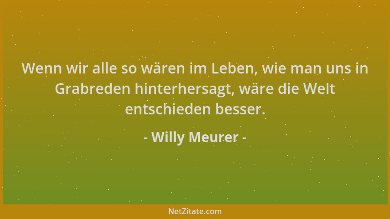 Willy Meurer - Wenn wir alle so wären im Leben, wie man uns in Grabreden hinterhersagt, wäre die Welt entschieden besser....