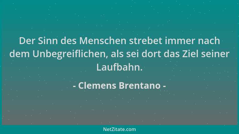 Clemens Brentano - Der Sinn des Menschen strebet immer nach dem Unbegreiflichen, als sei dort das Ziel seiner Laufbahn....