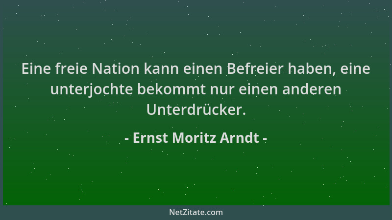 Ernst Moritz Arndt - Eine freie Nation kann einen Befreier haben, eine unterjochte bekommt nur einen anderen Unterdrücker....