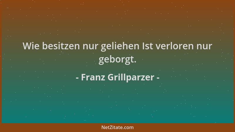 Franz Grillparzer - Wie besitzen nur geliehen Ist verloren nur geborgt....