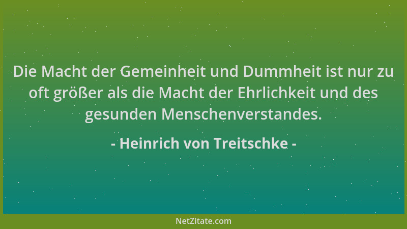 Heinrich von Treitschke - Die Macht der Gemeinheit und Dummheit ist nur zu oft größer als die Macht der Ehrlichkeit und des...
