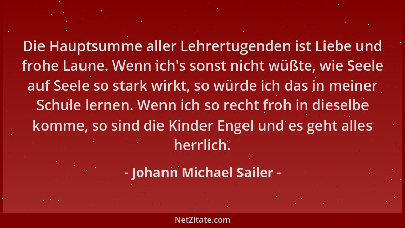 Johann Michael Sailer - Die Hauptsumme aller Lehrertugenden ist Liebe und frohe Laune. Wenn ich 's sonst nicht wüßte, wie Se...