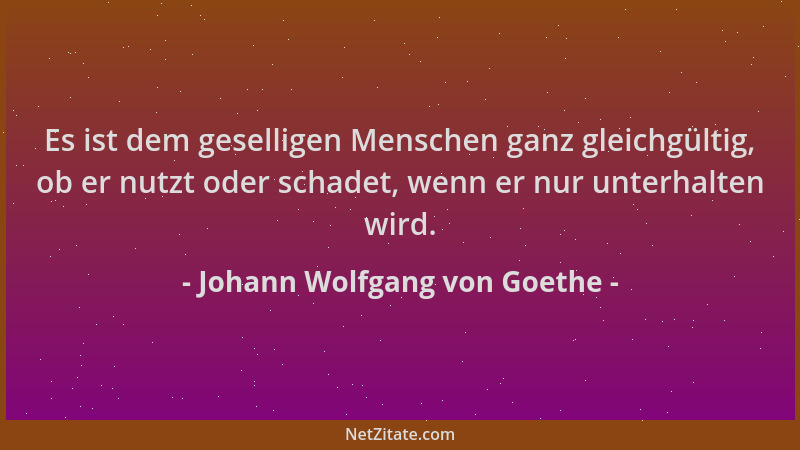 Johann Wolfgang von Goethe - Es ist dem geselligen Menschen ganz gleichgültig, ob er nutzt oder schadet, wenn er nur unterh...