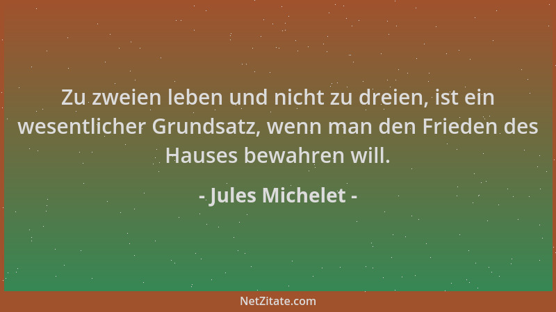 Jules Michelet - Zu zweien leben und nicht zu dreien, ist ein wesentlicher Grundsatz, wenn man den Frieden des Hauses bewah...