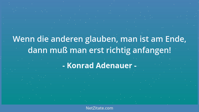 Konrad Adenauer - Wenn die anderen glauben, man ist am Ende, dann muß man erst richtig anfangen!...