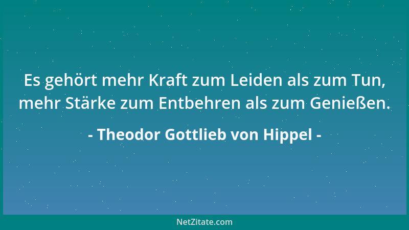 Theodor Gottlieb von Hippel - Es gehört mehr Kraft zum Leiden als zum Tun, mehr Stärke zum Entbehren als zum Genießen....