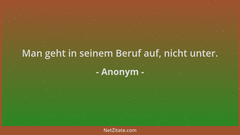 Anonym - Man geht in seinem Beruf auf, nicht unter....