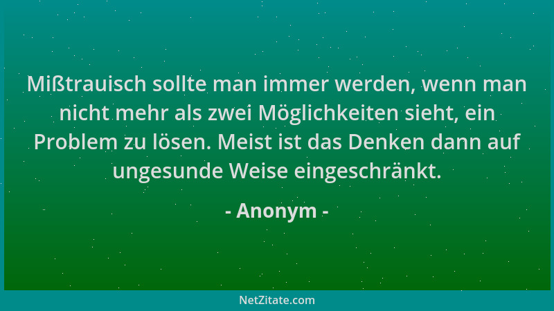 Anonym - Mißtrauisch sollte man immer werden, wenn man nicht mehr als zwei Möglichkeiten sieht, ein Problem zu lösen. Meist...