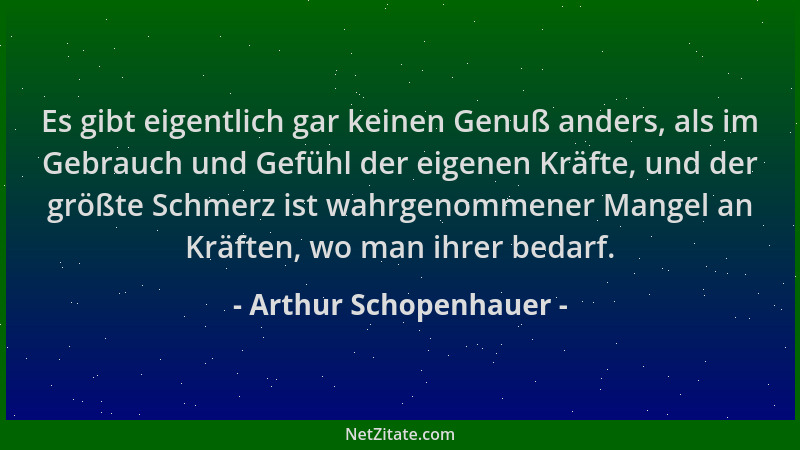 Arthur Schopenhauer - Es gibt eigentlich gar keinen Genuß anders, als im Gebrauch und Gefühl der eigenen Kräfte, und der gr...