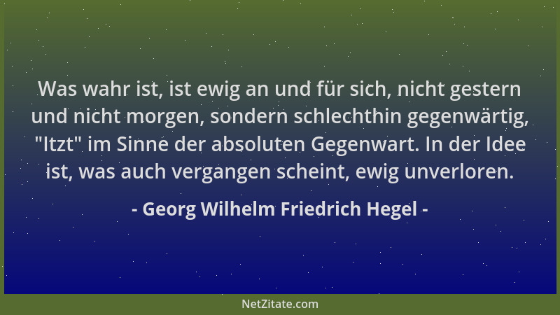Georg Wilhelm Friedrich Hegel - Was wahr ist, ist ewig an und für sich, nicht gestern und nicht morgen, sondern schlechthin...