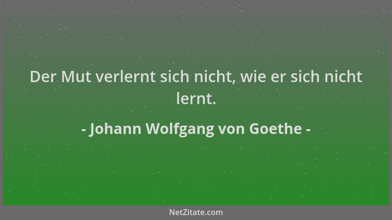 Johann Wolfgang von Goethe - Der Mut verlernt sich nicht, wie er sich nicht lernt....