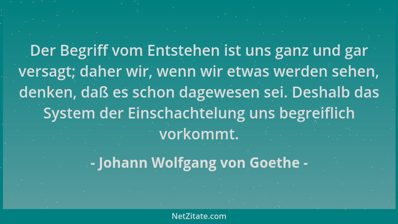 Johann Wolfgang von Goethe - Der Begriff vom Entstehen ist uns ganz und gar versagt; daher wir, wenn wir etwas werden sehen...