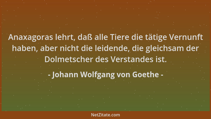 Johann Wolfgang von Goethe - Anaxagoras lehrt, daß alle Tiere die tätige Vernunft haben, aber nicht die leidende, die gleic...