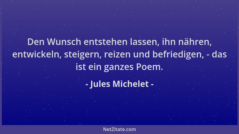 Jules Michelet - Den Wunsch entstehen lassen, ihn nähren, entwickeln, steigern, reizen und befriedigen, - das ist ein ganze...