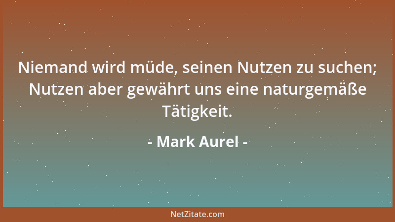 Mark Aurel - Niemand wird müde, seinen Nutzen zu suchen; Nutzen aber gewährt uns eine naturgemäße Tätigkeit....