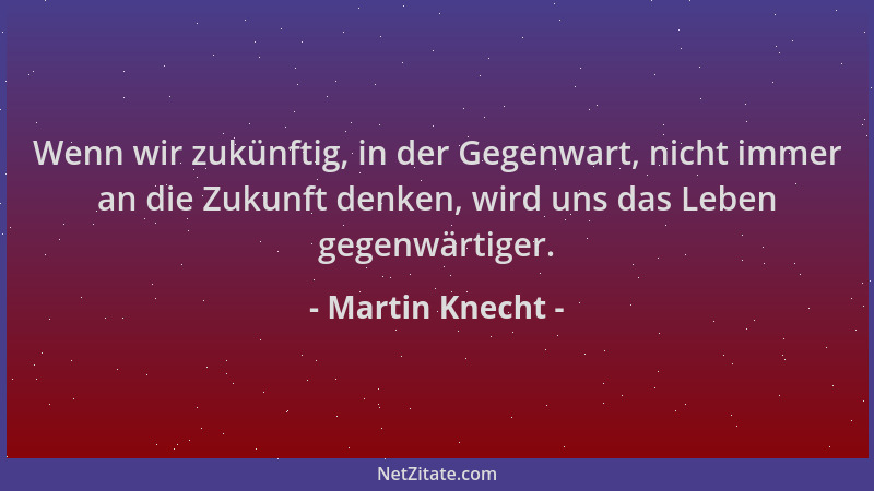 Martin Knecht - Wenn wir zukünftig, in der Gegenwart, nicht immer an die Zukunft denken, wird uns das Leben gegenwärtiger....
