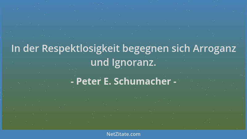 Peter E. Schumacher - In der Respektlosigkeit begegnen sich Arroganz und Ignoranz....