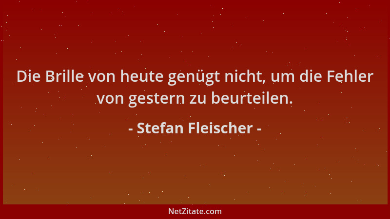 Stefan Fleischer - Die Brille von heute genügt nicht, um die Fehler von gestern zu beurteilen....