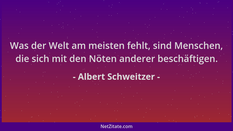 Albert Schweitzer - Was der Welt am meisten fehlt, sind Menschen, die sich mit den Nöten anderer beschäftigen....