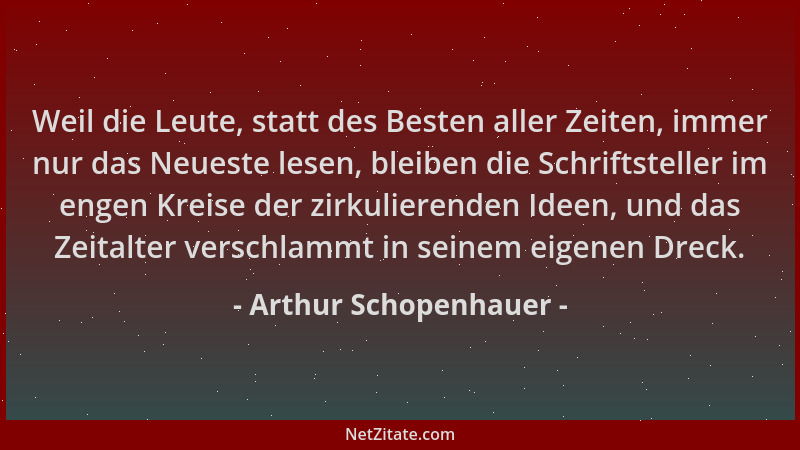 Arthur Schopenhauer - Weil die Leute, statt des Besten aller Zeiten, immer nur das Neueste lesen, bleiben die Schriftstelle...