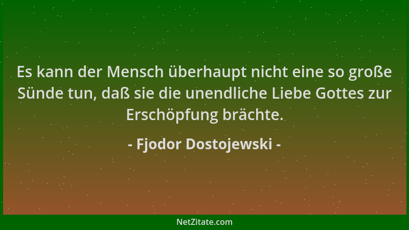 Fjodor Dostojewski - Es kann der Mensch überhaupt nicht eine so große Sünde tun, daß sie die unendliche Liebe Gottes zur Er...
