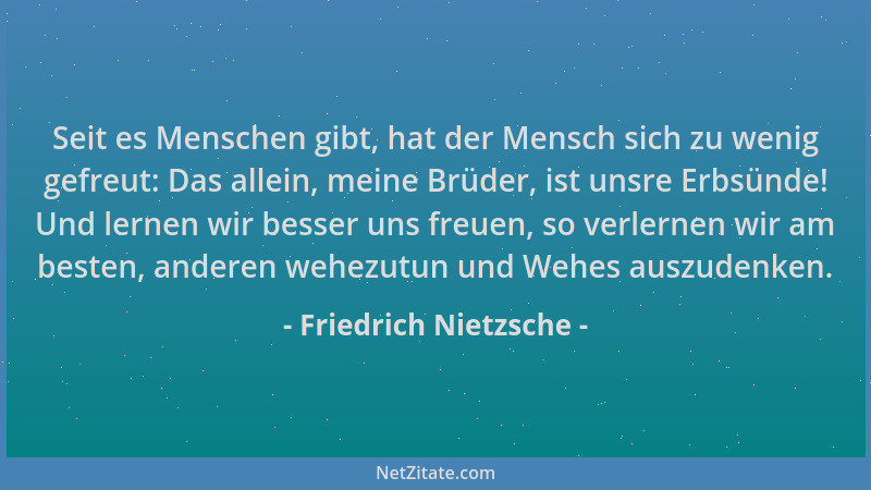 Friedrich Nietzsche - Seit es Menschen gibt, hat der Mensch sich zu wenig gefreut: Das allein, meine Brüder, ist unsre Erbs...