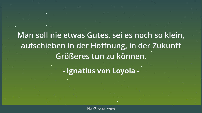 Ignatius von Loyola - Man soll nie etwas Gutes, sei es noch so klein, aufschieben in der Hoffnung, in der Zukunft Größeres...
