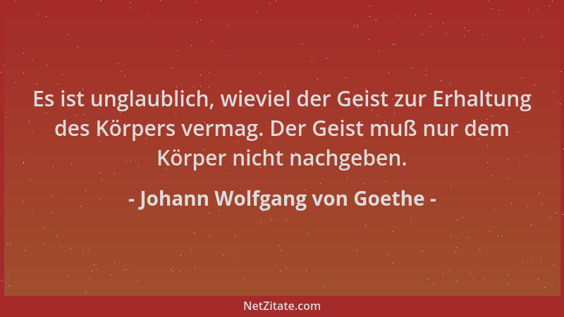 Johann Wolfgang von Goethe - Es ist unglaublich, wieviel der Geist zur Erhaltung des Körpers vermag. Der Geist muß nur dem...