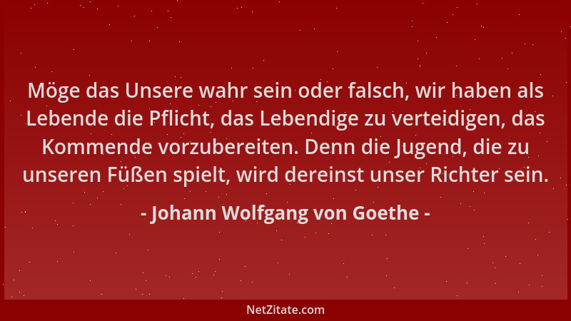 Johann Wolfgang von Goethe - Möge das Unsere wahr sein oder falsch, wir haben als Lebende die Pflicht, das Lebendige zu ver...