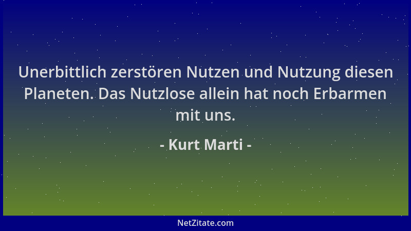 Kurt Marti - Unerbittlich zerstören Nutzen und Nutzung diesen Planeten. Das Nutzlose allein hat noch Erbarmen mit uns....