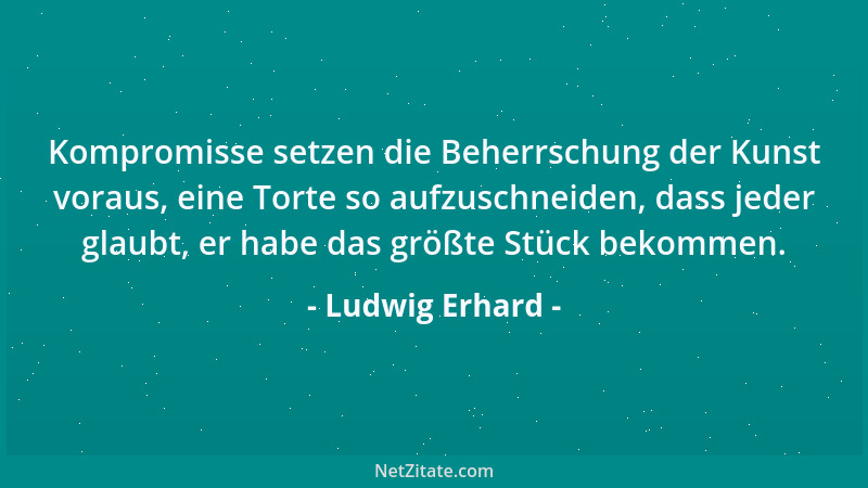 Ludwig Erhard - Kompromisse setzen die Beherrschung der Kunst voraus, eine Torte so aufzuschneiden, dass jeder glaubt, er h...