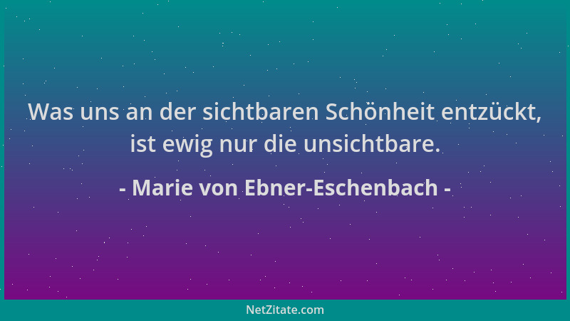 Marie von Ebner-Eschenbach - Was uns an der sichtbaren Schönheit entzückt, ist ewig nur die unsichtbare....
