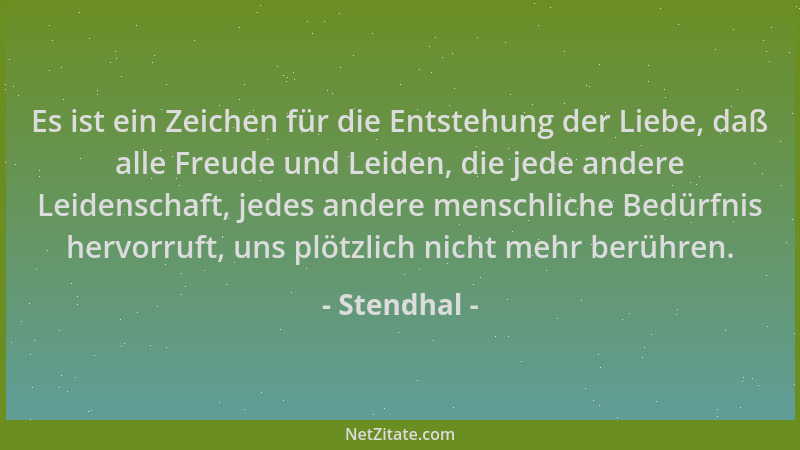 Stendhal - Es ist ein Zeichen für die Entstehung der Liebe, daß alle Freude und Leiden, die jede andere Leidenschaft, jedes...